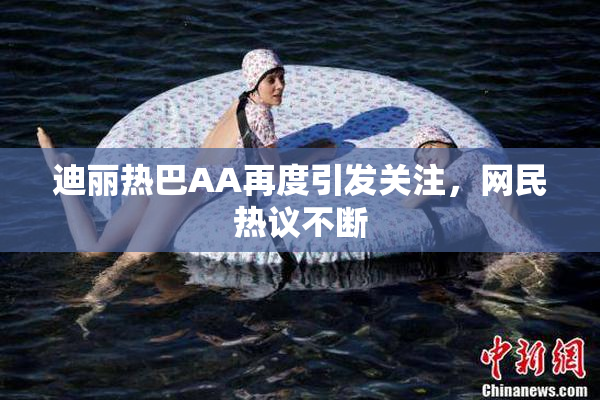 迪丽热巴AA再度引发关注，网民热议不断