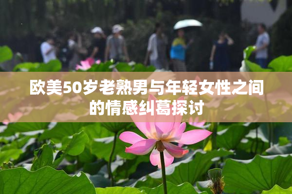 欧美50岁老熟男与年轻女性之间的情感纠葛探讨
