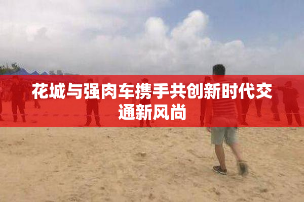 花城与强肉车携手共创新时代交通新风尚