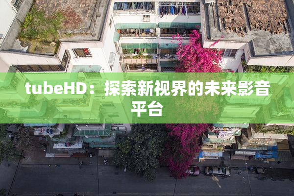 tubeHD：探索新视界的未来影音平台