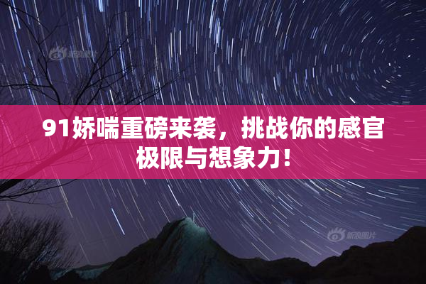 91娇喘重磅来袭，挑战你的感官极限与想象力！