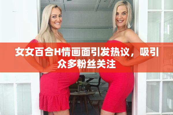 女女百合H情画面引发热议，吸引众多粉丝关注