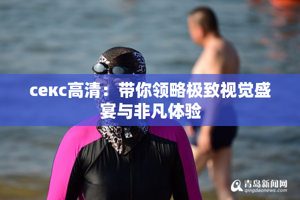 ceкс高清：带你领略极致视觉盛宴与非凡体验