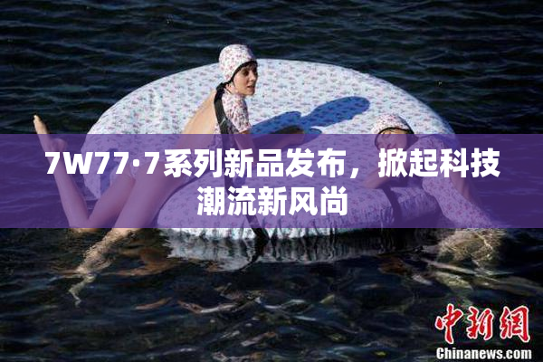 7W77·7系列新品发布，掀起科技潮流新风尚