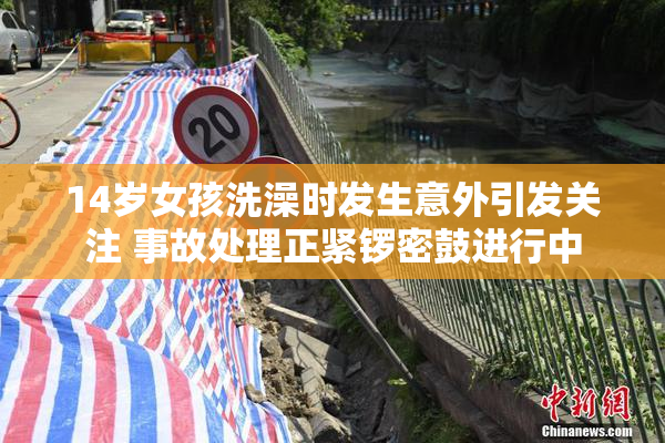 14岁女孩洗澡时发生意外引发关注 事故处理正紧锣密鼓进行中