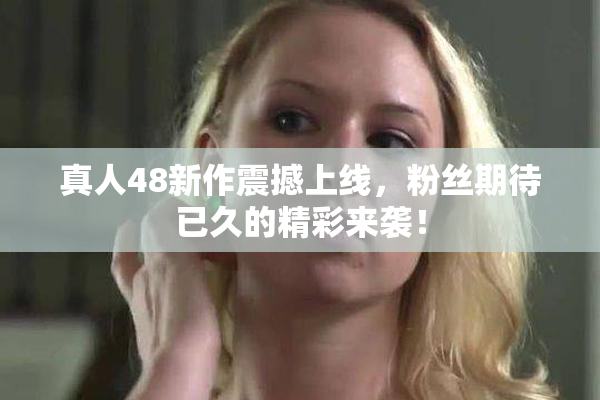 真人48新作震撼上线，粉丝期待已久的精彩来袭！