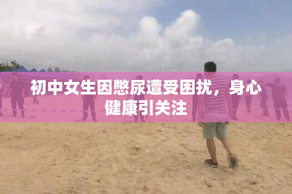 初中女生因憋尿遭受困扰，身心健康引关注