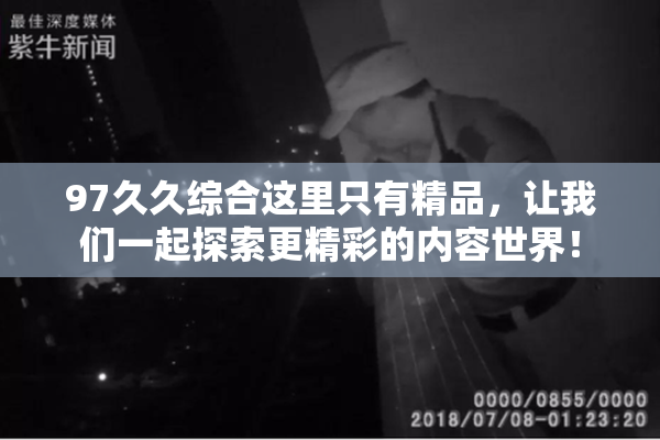 97久久综合这里只有精品，让我们一起探索更精彩的内容世界！