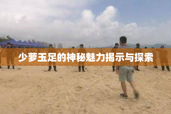 少萝玉足的神秘魅力揭示与探索