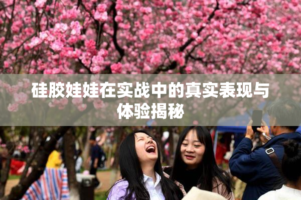 硅胶娃娃在实战中的真实表现与体验揭秘