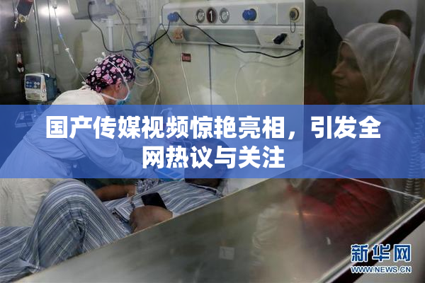 国产传媒视频惊艳亮相，引发全网热议与关注