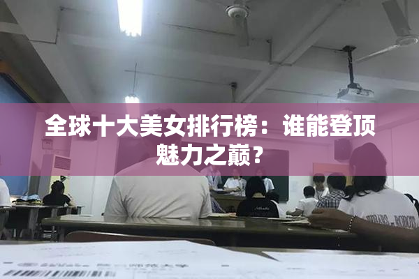全球十大美女排行榜：谁能登顶魅力之巅？