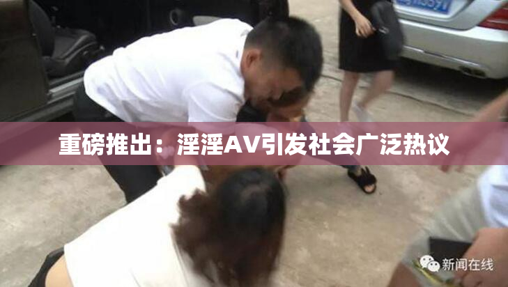 重磅推出：淫淫AV引发社会广泛热议