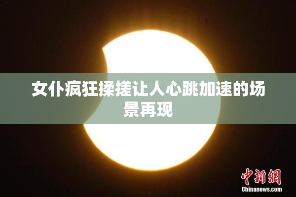 女仆疯狂揉搓让人心跳加速的场景再现