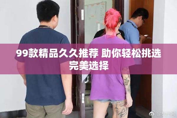 99款精品久久推荐 助你轻松挑选完美选择