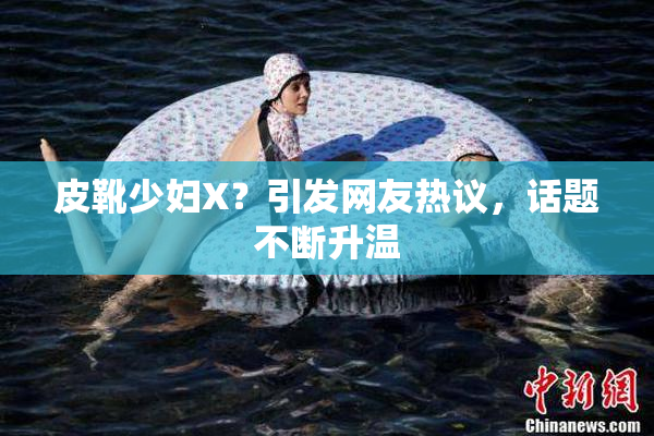 皮靴少妇X？引发网友热议，话题不断升温