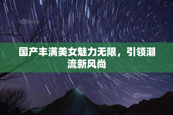 国产丰满美女魅力无限，引领潮流新风尚