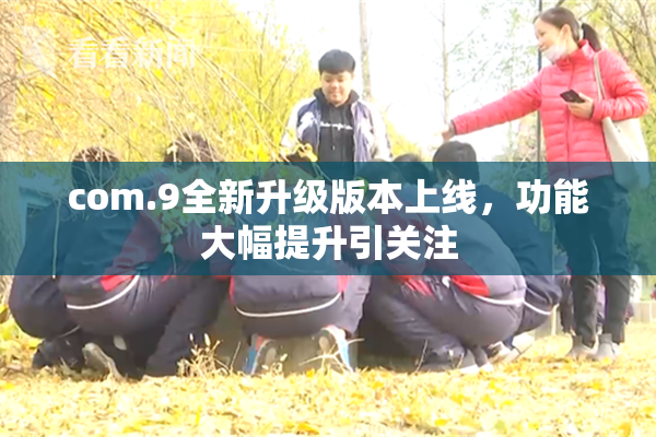 com.9全新升级版本上线，功能大幅提升引关注