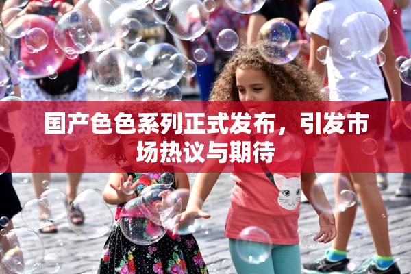 国产色色系列正式发布，引发市场热议与期待