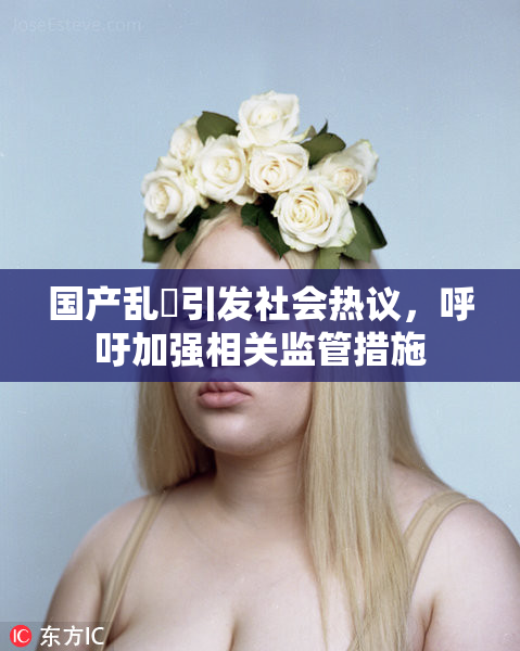 国产乱婬引发社会热议，呼吁加强相关监管措施