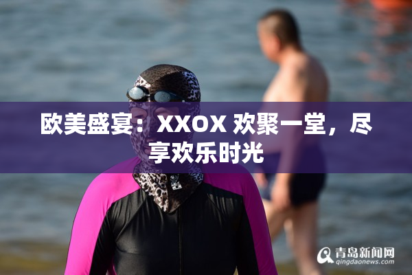 欧美盛宴：XXOX 欢聚一堂，尽享欢乐时光