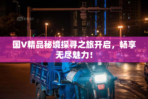 国V精品秘境探寻之旅开启，畅享无尽魅力！