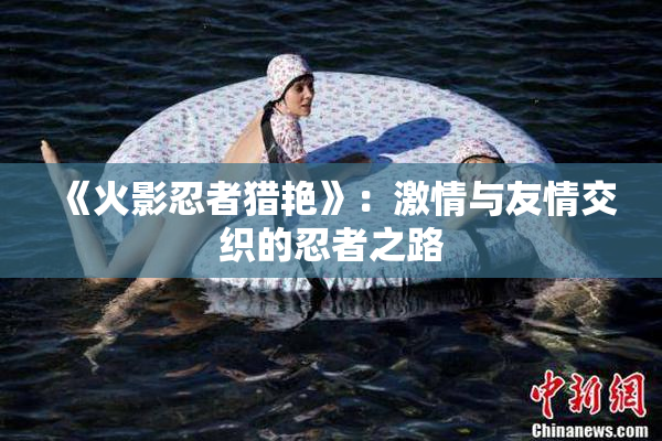 《火影忍者猎艳》：激情与友情交织的忍者之路