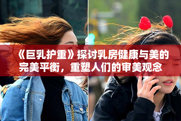 《巨乳护重》探讨乳房健康与美的完美平衡，重塑人们的审美观念