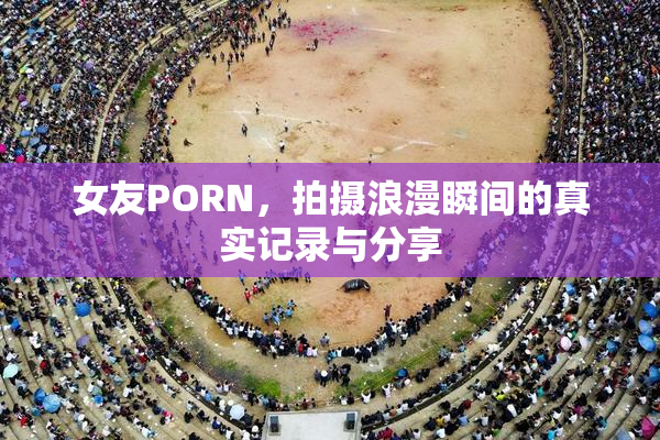 女友PORN，拍摄浪漫瞬间的真实记录与分享