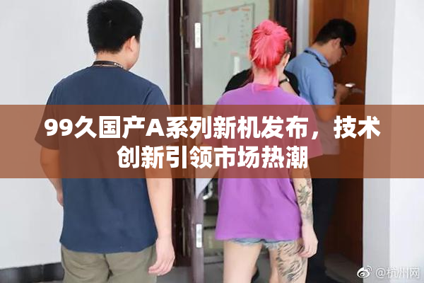 99久国产A系列新机发布，技术创新引领市场热潮