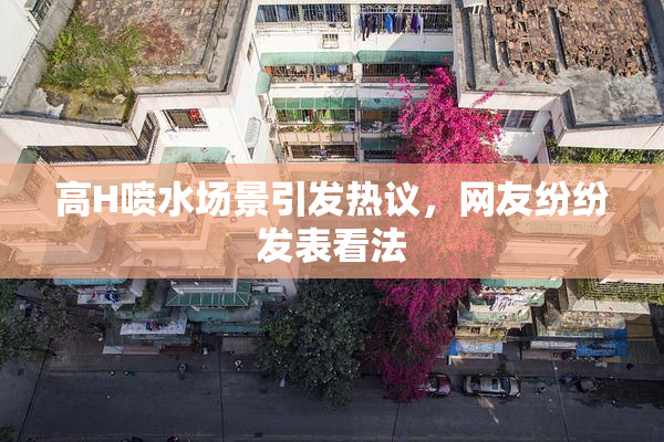 高H喷水场景引发热议，网友纷纷发表看法