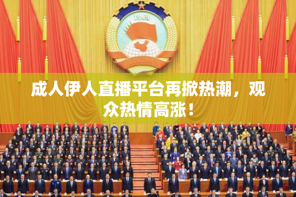 成人伊人直播平台再掀热潮，观众热情高涨！