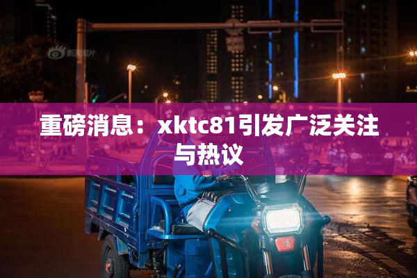 重磅消息：xktc81引发广泛关注与热议