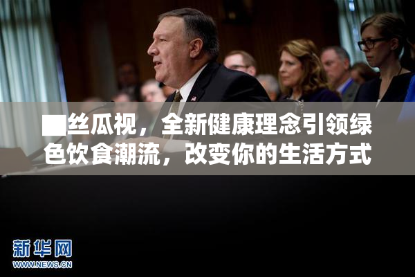 ▇丝瓜视，全新健康理念引领绿色饮食潮流，改变你的生活方式