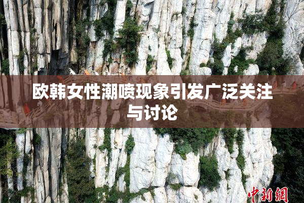 欧韩女性潮喷现象引发广泛关注与讨论