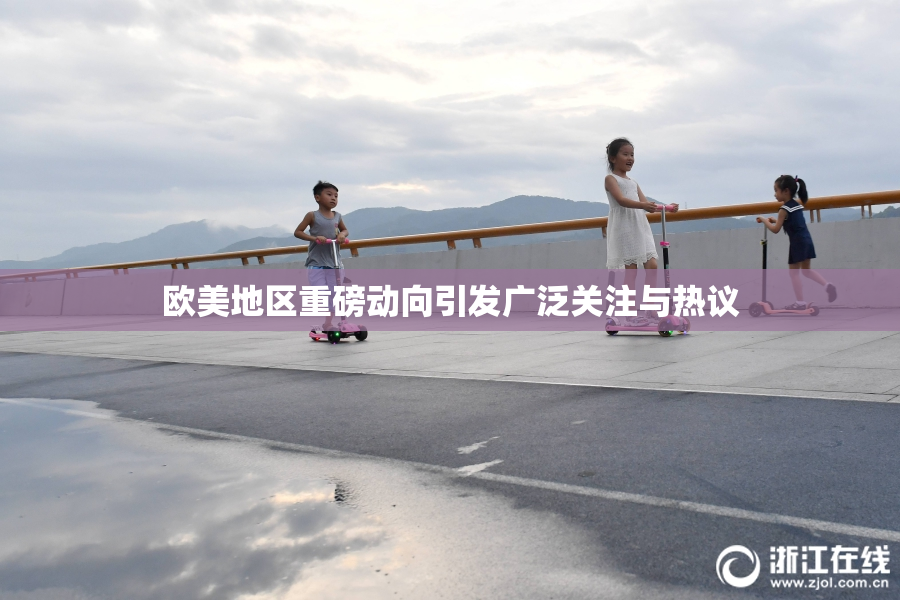 欧美地区重磅动向引发广泛关注与热议
