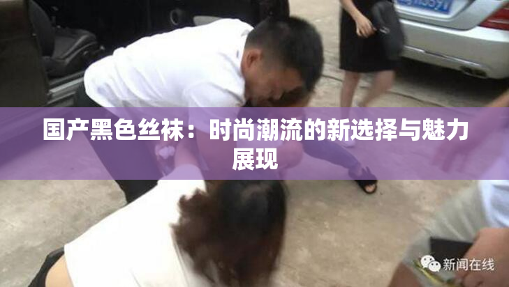 国产黑色丝袜：时尚潮流的新选择与魅力展现
