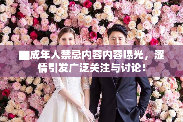 ▇成年人禁忌内容内容曝光，涩情引发广泛关注与讨论！