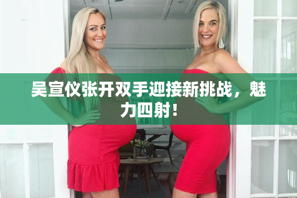吴宣仪张开双手迎接新挑战，魅力四射！