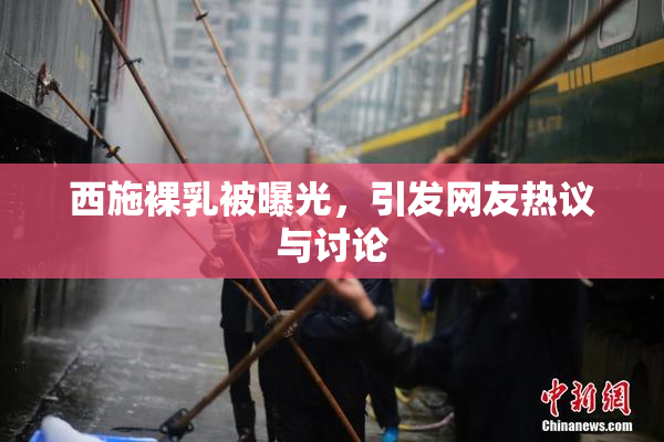 西施裸乳被曝光，引发网友热议与讨论