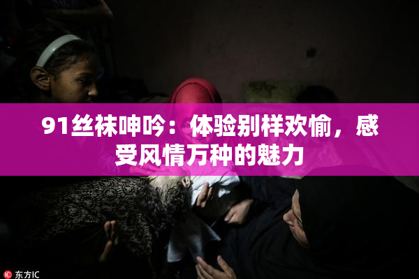 91丝袜呻吟：体验别样欢愉，感受风情万种的魅力