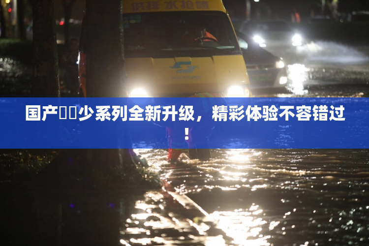 国产❌‌少系列全新升级，精彩体验不容错过！