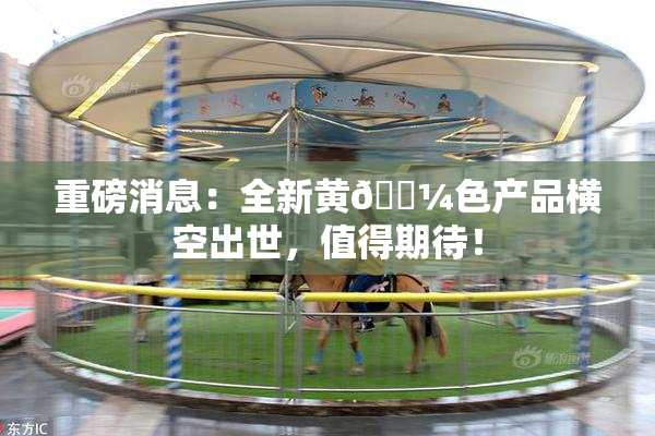 重磅消息：全新黄🌼色产品横空出世，值得期待！