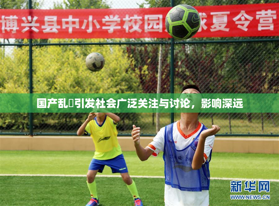 国产乱婬引发社会广泛关注与讨论，影响深远