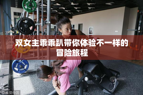 双女主乖乖趴带你体验不一样的冒险旅程