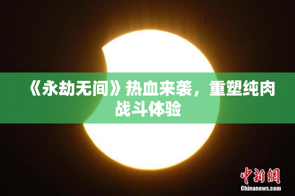《永劫无间》热血来袭，重塑纯肉战斗体验