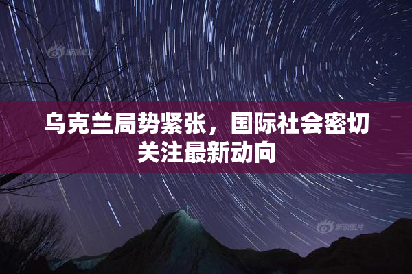 乌克兰局势紧张，国际社会密切关注最新动向