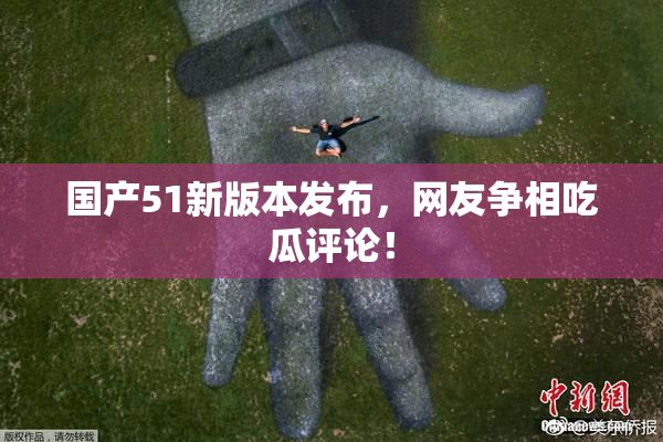 国产51新版本发布，网友争相吃瓜评论！
