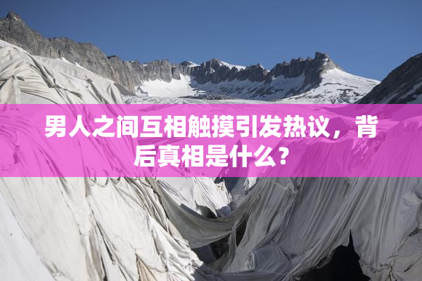 男人之间互相触摸引发热议，背后真相是什么？