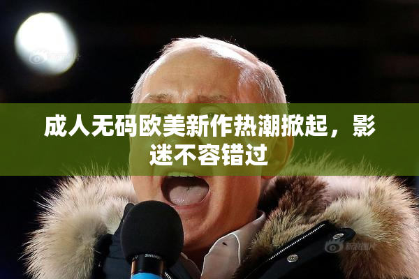成人无码欧美新作热潮掀起，影迷不容错过